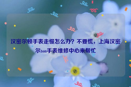 汉密尔顿手表走慢怎么办？不要慌，北京汉密尔ton手表维修中心来帮忙