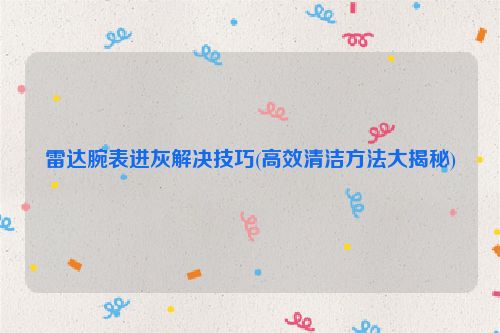 雷达腕表进灰解决技巧(高效清洁方法大揭秘)
